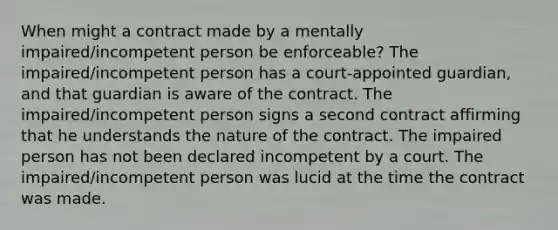 When might a contract made by a mentally impaired/incompetent person be enforceable? The impaired/incompetent person has a court-appointed guardian, and that guardian is aware of the contract. The impaired/incompetent person signs a second contract affirming that he understands the nature of the contract. The impaired person has not been declared incompetent by a court. The impaired/incompetent person was lucid at the time the contract was made.