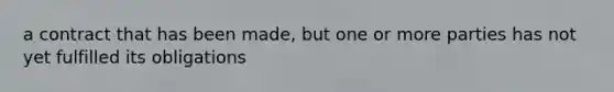 a contract that has been made, but one or more parties has not yet fulfilled its obligations