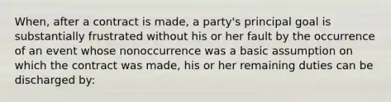 When, after a contract is made, a party's principal goal is substantially frustrated without his or her fault by the occurrence of an event whose nonoccurrence was a basic assumption on which the contract was made, his or her remaining duties can be discharged by: