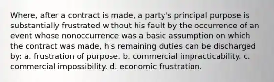 Where, after a contract is made, a party's principal purpose is substantially frustrated without his fault by the occurrence of an event whose nonoccurrence was a basic assumption on which the contract was made, his remaining duties can be discharged by: a. frustration of purpose. b. commercial impracticability. c. commercial impossibility. d. economic frustration.