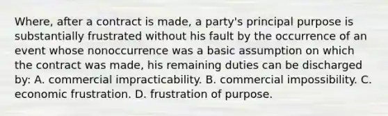 Where, after a contract is made, a party's principal purpose is substantially frustrated without his fault by the occurrence of an event whose nonoccurrence was a basic assumption on which the contract was made, his remaining duties can be discharged by: A. commercial impracticability. B. commercial impossibility. C. economic frustration. D. frustration of purpose.