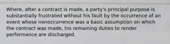 Where, after a contract is made, a party's principal purpose is substantially frustrated without his fault by the occurrence of an event whose nonoccurrence was a basic assumption on which the contract was made, his remaining duties to render performance are discharged.