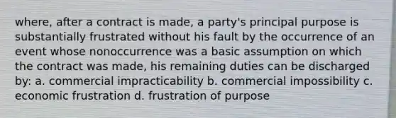 where, after a contract is made, a party's principal purpose is substantially frustrated without his fault by the occurrence of an event whose nonoccurrence was a basic assumption on which the contract was made, his remaining duties can be discharged by: a. commercial impracticability b. commercial impossibility c. economic frustration d. frustration of purpose