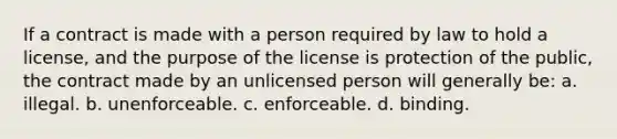 If a contract is made with a person required by law to hold a license, and the purpose of the license is protection of the public, the contract made by an unlicensed person will generally be: a. illegal. b. unenforceable. c. enforceable. d. binding.