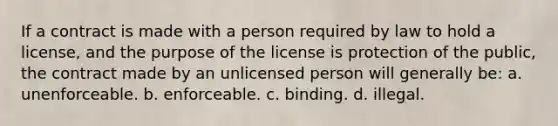 If a contract is made with a person required by law to hold a license, and the purpose of the license is protection of the public, the contract made by an unlicensed person will generally be: a. unenforceable. b. enforceable. c. binding. d. illegal.