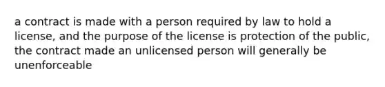 a contract is made with a person required by law to hold a license, and the purpose of the license is protection of the public, the contract made an unlicensed person will generally be unenforceable