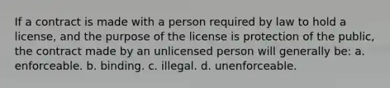 If a contract is made with a person required by law to hold a license, and the purpose of the license is protection of the public, the contract made by an unlicensed person will generally be: a. enforceable. b. binding. c. illegal. d. unenforceable.