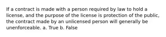 If a contract is made with a person required by law to hold a license, and the purpose of the license is protection of the public, the contract made by an unlicensed person will generally be unenforceable. a. True b. False