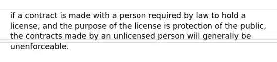 if a contract is made with a person required by law to hold a license, and the purpose of the license is protection of the public, the contracts made by an unlicensed person will generally be unenforceable.