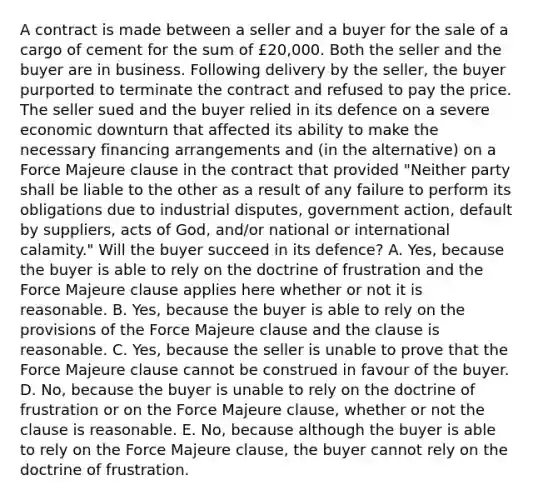 A contract is made between a seller and a buyer for the sale of a cargo of cement for the sum of £20,000. Both the seller and the buyer are in business. Following delivery by the seller, the buyer purported to terminate the contract and refused to pay the price. The seller sued and the buyer relied in its defence on a severe economic downturn that affected its ability to make the necessary financing arrangements and (in the alternative) on a Force Majeure clause in the contract that provided "Neither party shall be liable to the other as a result of any failure to perform its obligations due to industrial disputes, government action, default by suppliers, acts of God, and/or national or international calamity." Will the buyer succeed in its defence? A. Yes, because the buyer is able to rely on the doctrine of frustration and the Force Majeure clause applies here whether or not it is reasonable. B. Yes, because the buyer is able to rely on the provisions of the Force Majeure clause and the clause is reasonable. C. Yes, because the seller is unable to prove that the Force Majeure clause cannot be construed in favour of the buyer. D. No, because the buyer is unable to rely on the doctrine of frustration or on the Force Majeure clause, whether or not the clause is reasonable. E. No, because although the buyer is able to rely on the Force Majeure clause, the buyer cannot rely on the doctrine of frustration.