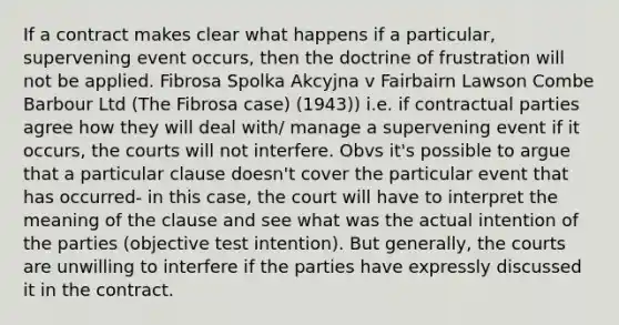 If a contract makes clear what happens if a particular, supervening event occurs, then the doctrine of frustration will not be applied. Fibrosa Spolka Akcyjna v Fairbairn Lawson Combe Barbour Ltd (The Fibrosa case) (1943)) i.e. if contractual parties agree how they will deal with/ manage a supervening event if it occurs, the courts will not interfere. Obvs it's possible to argue that a particular clause doesn't cover the particular event that has occurred- in this case, the court will have to interpret the meaning of the clause and see what was the actual intention of the parties (objective test intention). But generally, the courts are unwilling to interfere if the parties have expressly discussed it in the contract.