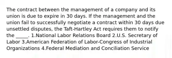 The contract between the management of a company and its union is due to expire in 30 days. If the management and the union fail to successfully negotiate a contract within 30 days due unsettled disputes, the Taft-Hartley Act requires them to notify the _____. 1.National Labor Relations Board 2.U.S. Secretary of Labor 3.American Federation of Labor-Congress of Industrial Organizations 4.Federal Mediation and Conciliation Service