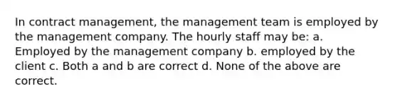 In contract management, the management team is employed by the management company. The hourly staff may be: a. Employed by the management company b. employed by the client c. Both a and b are correct d. None of the above are correct.