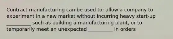 Contract manufacturing can be used to: allow a company to experiment in a new market without incurring heavy start-up __________ such as building a manufacturing plant, or to temporarily meet an unexpected __________ in orders