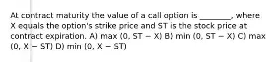 At contract maturity the value of a call option is ________, where X equals the option's strike price and ST is the stock price at contract expiration. A) max (0, ST − X) B) min (0, ST − X) C) max (0, X − ST) D) min (0, X − ST)