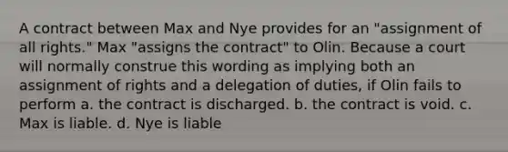 A contract between Max and Nye provides for an "assignment of all rights." Max "assigns the contract" to Olin. Because a court will normally construe this wording as implying both an assignment of rights and a delegation of duties, if Olin fails to perform a. the contract is discharged. b. the contract is void. c. Max is liable. d. Nye is liable