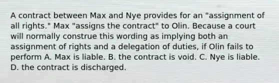 A contract between Max and Nye provides for an "assignment of all rights." Max "assigns the contract" to Olin. Because a court will normally construe this wording as implying both an assignment of rights and a delegation of duties, if Olin fails to perform A. Max is liable. B. the contract is void. C. Nye is liable. D. the contract is discharged.