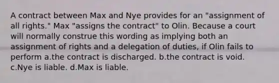 A contract between Max and Nye provides for an "assignment of all rights." Max "assigns the contract" to Olin. Because a court will normally construe this wording as implying both an assignment of rights and a delegation of duties, if Olin fails to perform a.the contract is discharged. b.the contract is void. c.Nye is liable. d.Max is liable.