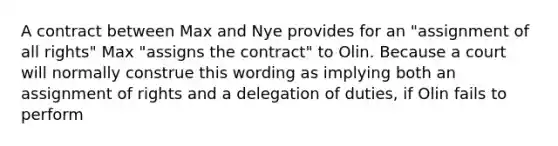 A contract between Max and Nye provides for an "assignment of all rights" Max "assigns the contract" to Olin. Because a court will normally construe this wording as implying both an assignment of rights and a delegation of duties, if Olin fails to perform