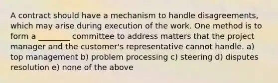 A contract should have a mechanism to handle disagreements, which may arise during execution of the work. One method is to form a ________ committee to address matters that the project manager and the customer's representative cannot handle. a) top management b) problem processing c) steering d) disputes resolution e) none of the above