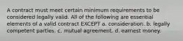 A contract must meet certain minimum requirements to be considered legally valid. All of the following are essential elements of a valid contract EXCEPT a. consideration. b. legally competent parties. c. mutual agreement. d. earnest money.