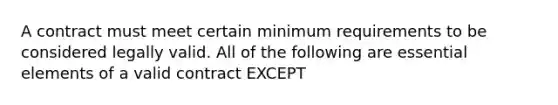 A contract must meet certain minimum requirements to be considered legally valid. All of the following are <a href='https://www.questionai.com/knowledge/kqSssz4B6a-essential-elements' class='anchor-knowledge'>essential elements</a> of a valid contract EXCEPT