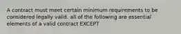 A contract must meet certain minimum requirements to be considered legally valid. all of the following are essential elements of a valid contract EXCEPT