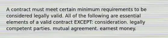 A contract must meet certain minimum requirements to be considered legally valid. All of the following are essential elements of a valid contract EXCEPT: consideration. legally competent parties. mutual agreement. earnest money.