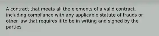 A contract that meets all the elements of a valid contract, including compliance with any applicable statute of frauds or other law that requires it to be in writing and signed by the parties