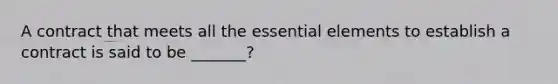 A contract that meets all the essential elements to establish a contract is said to be _______?