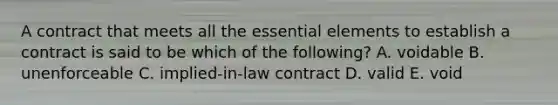 A contract that meets all the essential elements to establish a contract is said to be which of the​ following? A. voidable B. unenforceable C. ​implied-in-law contract D. valid E. void