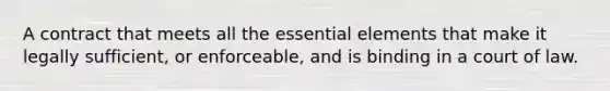 A contract that meets all the essential elements that make it legally sufficient, or enforceable, and is binding in a court of law.