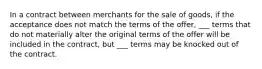 In a contract between merchants for the sale of goods, if the acceptance does not match the terms of the offer, ___ terms that do not materially alter the original terms of the offer will be included in the contract, but ___ terms may be knocked out of the contract.