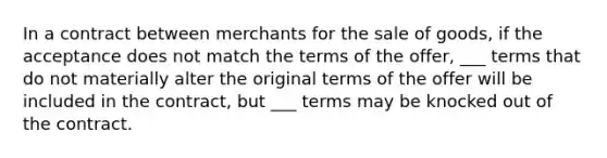 In a contract between merchants for the sale of goods, if the acceptance does not match the terms of the offer, ___ terms that do not materially alter the original terms of the offer will be included in the contract, but ___ terms may be knocked out of the contract.