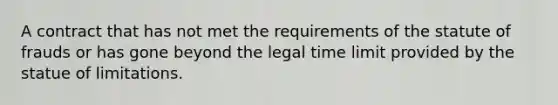 A contract that has not met the requirements of the statute of frauds or has gone beyond the legal time limit provided by the statue of limitations.