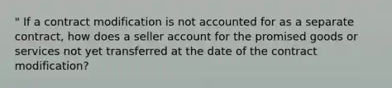 " If a contract modification is not accounted for as a separate contract, how does a seller account for the promised goods or services not yet transferred at the date of the contract modification?