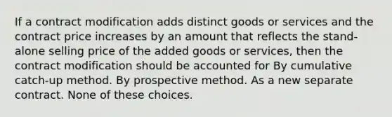 If a contract modification adds distinct goods or services and the contract price increases by an amount that reflects the stand-alone selling price of the added goods or services, then the contract modification should be accounted for By cumulative catch-up method. By prospective method. As a new separate contract. None of these choices.