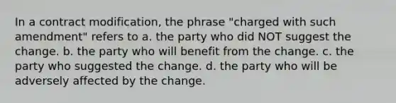 In a contract modification, the phrase "charged with such amendment" refers to a. the party who did NOT suggest the change. b. the party who will benefit from the change. c. the party who suggested the change. d. the party who will be adversely affected by the change.