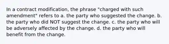 In a contract modification, the phrase "charged with such amendment" refers to a. the party who suggested the change. b. the party who did NOT suggest the change. c. the party who will be adversely affected by the change. d. the party who will benefit from the change.