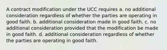 A contract modification under the UCC requires a. no additional consideration regardless of whether the parties are operating in good faith. b. additional consideration made in good faith. c. no additional consideration provided that the modification be made in good faith. d. additional consideration regardless of whether the parties are operating in good faith.