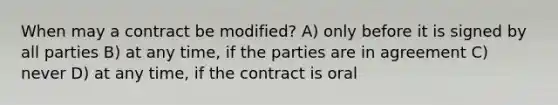 When may a contract be modified? A) only before it is signed by all parties B) at any time, if the parties are in agreement C) never D) at any time, if the contract is oral