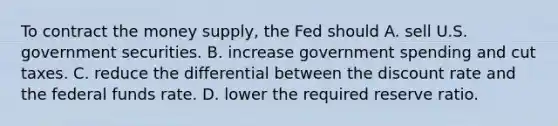 To contract the money supply, the Fed should A. sell U.S. government securities. B. increase government spending and cut taxes. C. reduce the differential between the discount rate and the federal funds rate. D. lower the required reserve ratio.