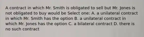 A contract in which Mr. Smith is obligated to sell but Mr. Jones is not obligated to buy would be Select one: A. a unilateral contract in which Mr. Smith has the option B. a unilateral contract in which Mr. Jones has the option C. a bilateral contract D. there is no such contract