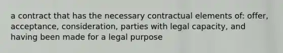 a contract that has the necessary contractual elements of: offer, acceptance, consideration, parties with legal capacity, and having been made for a legal purpose