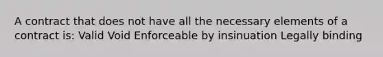 A contract that does not have all the necessary elements of a contract is: Valid Void Enforceable by insinuation Legally binding