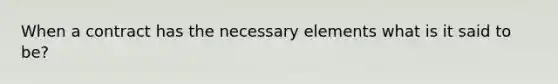 When a contract has the necessary elements what is it said to be?