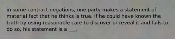 in some contract negations, one party makes a statement of material fact that he thinks is true. If he could have known the truth by using reasonable care to discover or reveal it and fails to do so, his statement is a ___.