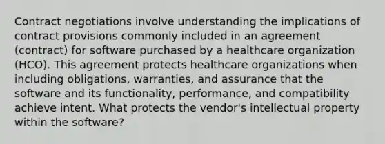 Contract negotiations involve understanding the implications of contract provisions commonly included in an agreement (contract) for software purchased by a healthcare organization (HCO). This agreement protects healthcare organizations when including obligations, warranties, and assurance that the software and its functionality, performance, and compatibility achieve intent. What protects the vendor's intellectual property within the software?