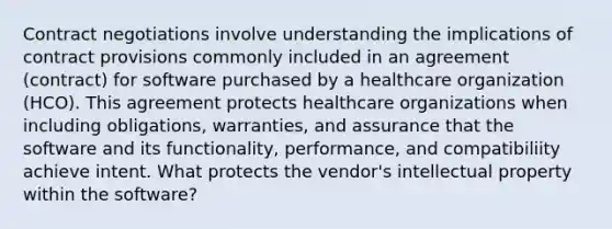 Contract negotiations involve understanding the implications of contract provisions commonly included in an agreement (contract) for software purchased by a healthcare organization (HCO). This agreement protects healthcare organizations when including obligations, warranties, and assurance that the software and its functionality, performance, and compatibiliity achieve intent. What protects the vendor's intellectual property within the software?