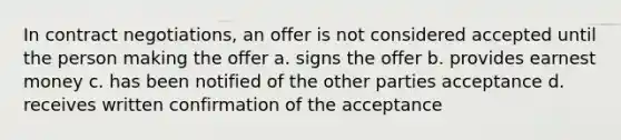 In contract negotiations, an offer is not considered accepted until the person making the offer a. signs the offer b. provides earnest money c. has been notified of the other parties acceptance d. receives written confirmation of the acceptance